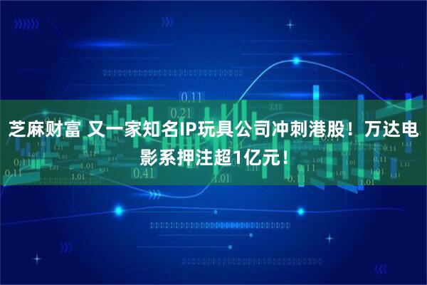 芝麻财富 又一家知名IP玩具公司冲刺港股！万达电影系押注超1亿元！
