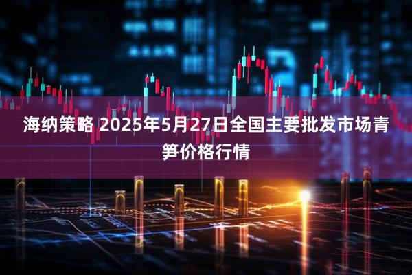 海纳策略 2025年5月27日全国主要批发市场青笋价格行情