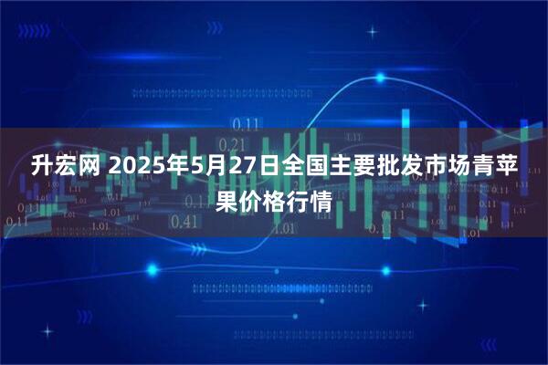 升宏网 2025年5月27日全国主要批发市场青苹果价格行情