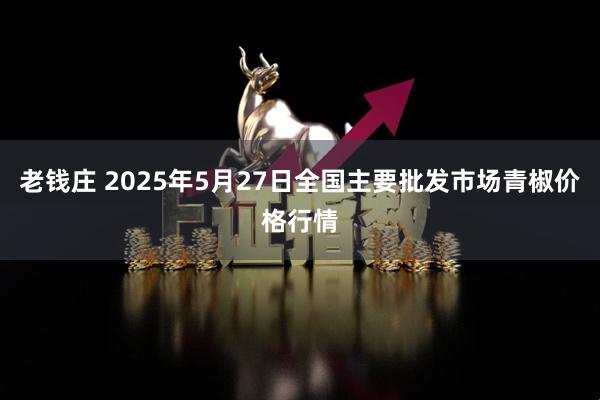 老钱庄 2025年5月27日全国主要批发市场青椒价格行情