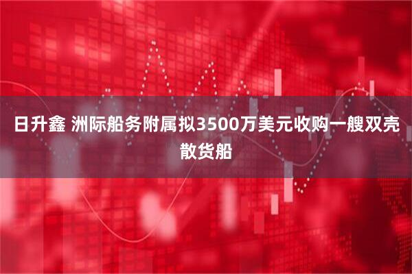 日升鑫 洲际船务附属拟3500万美元收购一艘双壳散货船