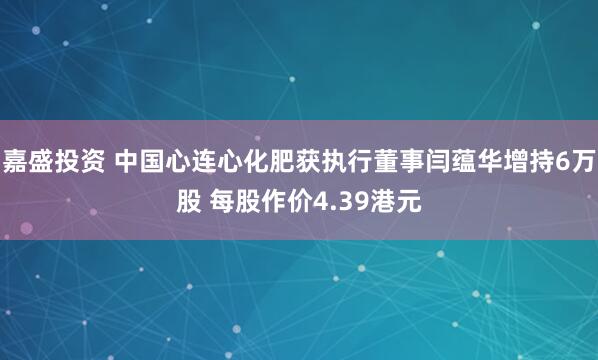 嘉盛投资 中国心连心化肥获执行董事闫蕴华增持6万股 每股作价4.39港元