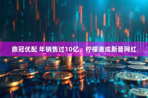 鼎冠优配 年销售过10亿，柠檬液成新晋网红
