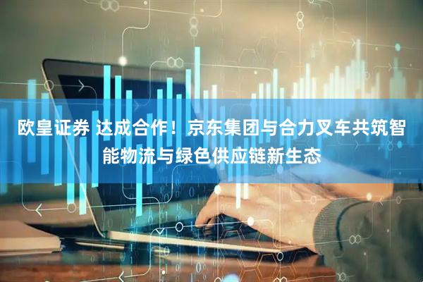 欧皇证券 达成合作！京东集团与合力叉车共筑智能物流与绿色供应链新生态