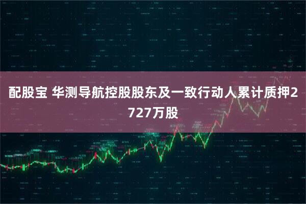配股宝 华测导航控股股东及一致行动人累计质押2727万股