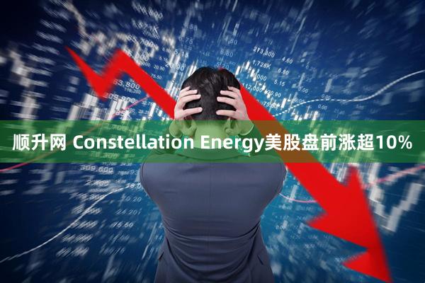 顺升网 Constellation Energy美股盘前涨超10%