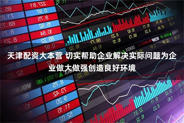 天津配资大本营 切实帮助企业解决实际问题为企业做大做强创造良好环境
