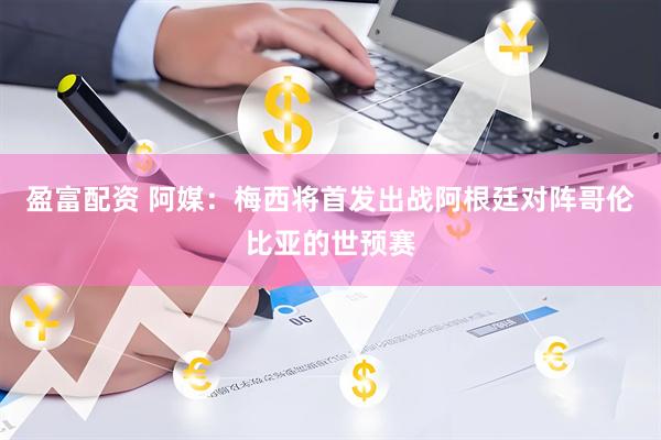 盈富配资 阿媒：梅西将首发出战阿根廷对阵哥伦比亚的世预赛