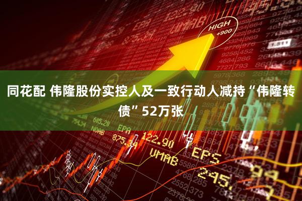 同花配 伟隆股份实控人及一致行动人减持“伟隆转债”52万张