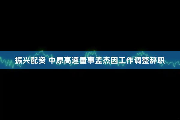 振兴配资 中原高速董事孟杰因工作调整辞职