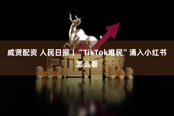 威贤配资 人民日报丨“TikTok难民”涌入小红书怎么看