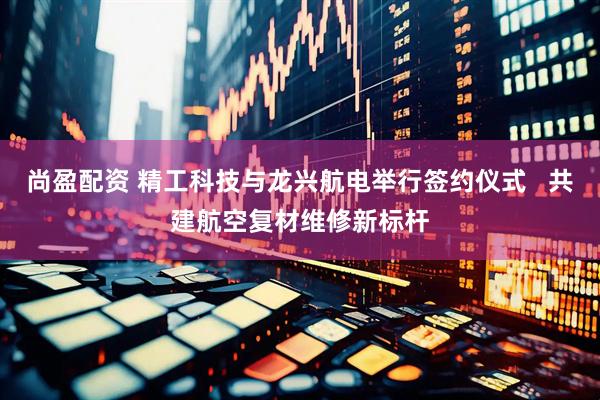 尚盈配资 精工科技与龙兴航电举行签约仪式   共建航空复材维修新标杆