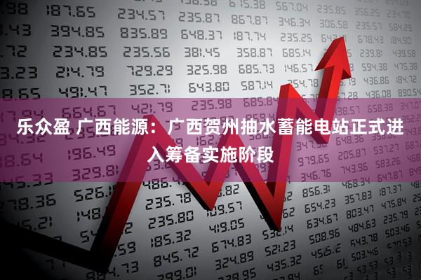 乐众盈 广西能源：广西贺州抽水蓄能电站正式进入筹备实施阶段