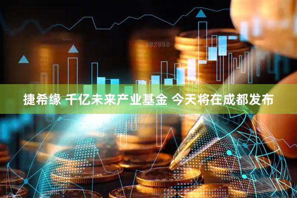 捷希缘 千亿未来产业基金 今天将在成都发布