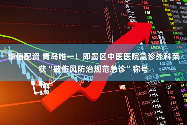 华信配资 青岛唯一！即墨区中医医院急诊外科荣获“破伤风防治规范急诊”称号