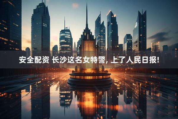 安全配资 长沙这名女特警, 上了人民日报!