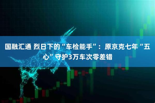 国融汇通 烈日下的“车检能手”：原京克七年“五心”守护3万车次零差错