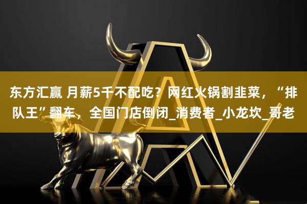 东方汇赢 月薪5千不配吃？网红火锅割韭菜，“排队王”翻车，全国门店倒闭_消费者_小龙坎_哥老
