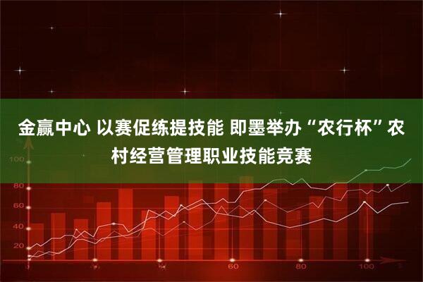 金赢中心 以赛促练提技能 即墨举办“农行杯”农村经营管理职业技能竞赛