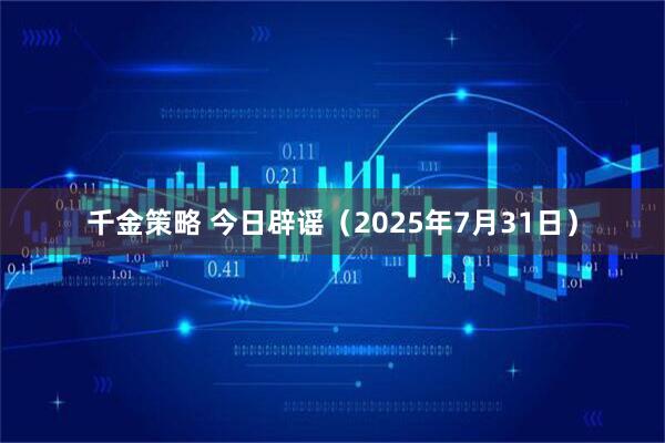 千金策略 今日辟谣（2025年7月31日）