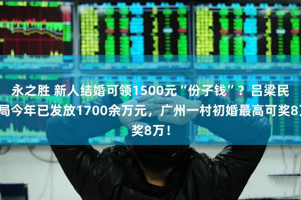 永之胜 新人结婚可领1500元“份子钱”？吕梁民政局今年已发放1700余万元，广州一村初婚最高可奖8万！