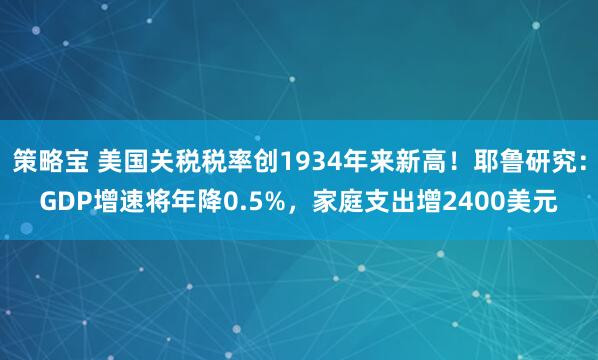 策略宝 美国关税税率创1934年来新高！耶鲁研究：GDP增速将年降0.5%，家庭支出增2400美元