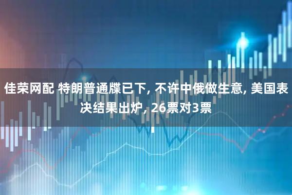 佳荣网配 特朗普通牒已下, 不许中俄做生意, 美国表决结果出炉, 26票对3票