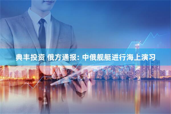 典丰投资 俄方通报: 中俄舰艇进行海上演习