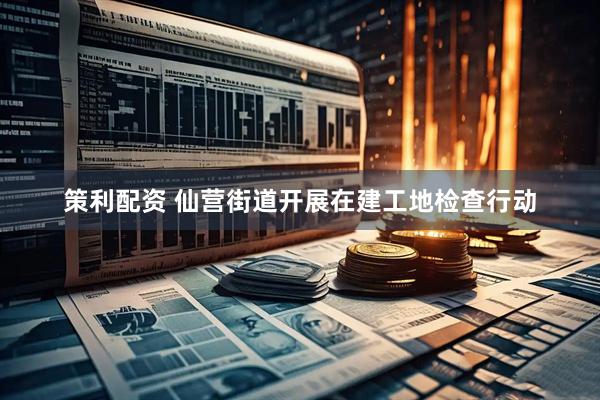 策利配资 仙营街道开展在建工地检查行动