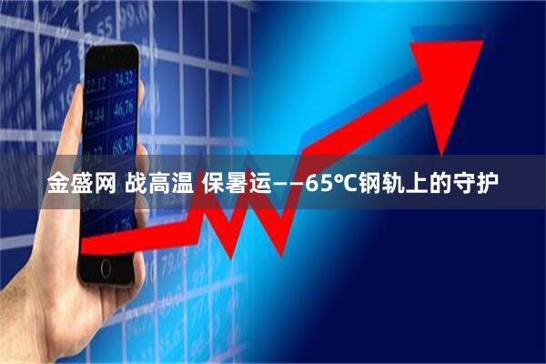 金盛网 战高温 保暑运——65℃钢轨上的守护