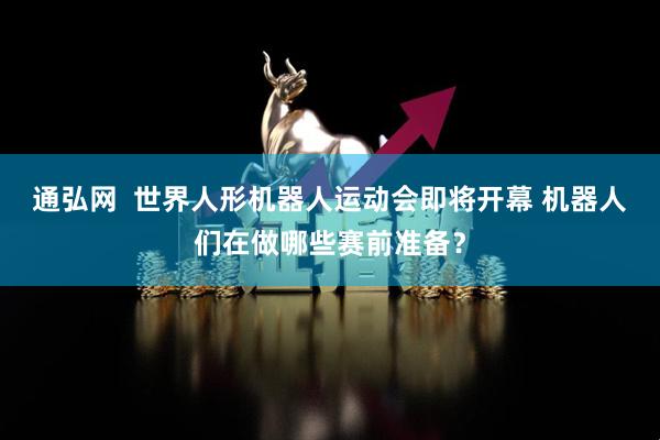 通弘网  世界人形机器人运动会即将开幕 机器人们在做哪些赛前准备？