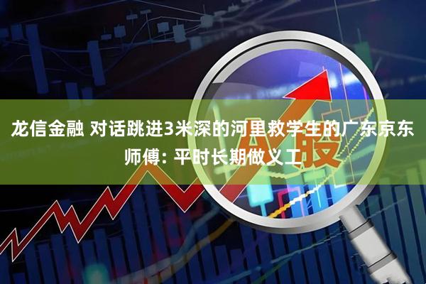 龙信金融 对话跳进3米深的河里救学生的广东京东师傅: 平时长期做义工