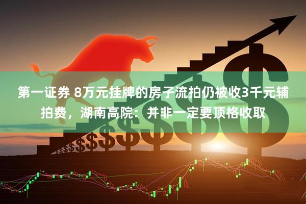 第一证券 8万元挂牌的房子流拍仍被收3千元辅拍费，湖南高院：并非一定要顶格收取
