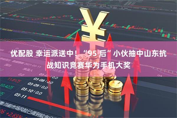 优配股 幸运派送中！“95 后”小伙抽中山东抗战知识竞赛华为手机大奖