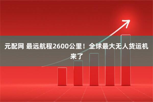 元配网 最远航程2600公里！全球最大无人货运机来了