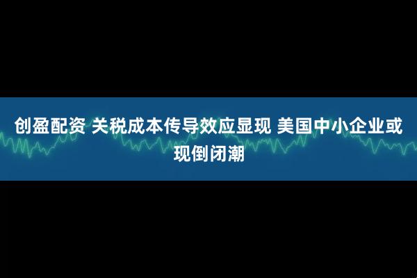 创盈配资 关税成本传导效应显现 美国中小企业或现倒闭潮