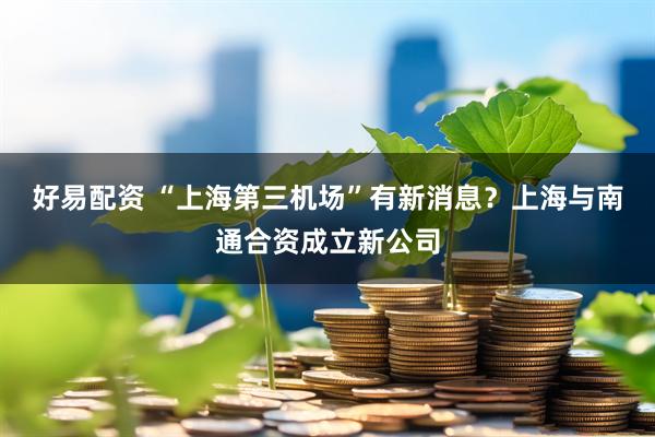 好易配资 “上海第三机场”有新消息？上海与南通合资成立新公司
