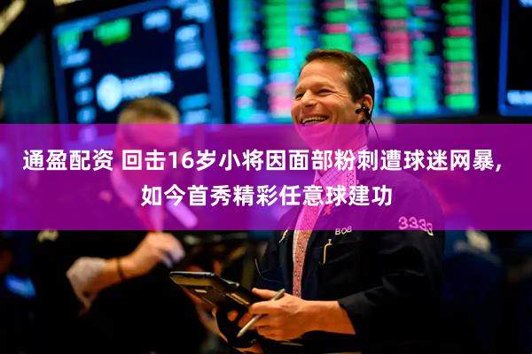 通盈配资 回击16岁小将因面部粉刺遭球迷网暴, 如今首秀精彩任意球建功