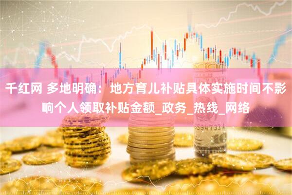 千红网 多地明确：地方育儿补贴具体实施时间不影响个人领取补贴金额_政务_热线_网络