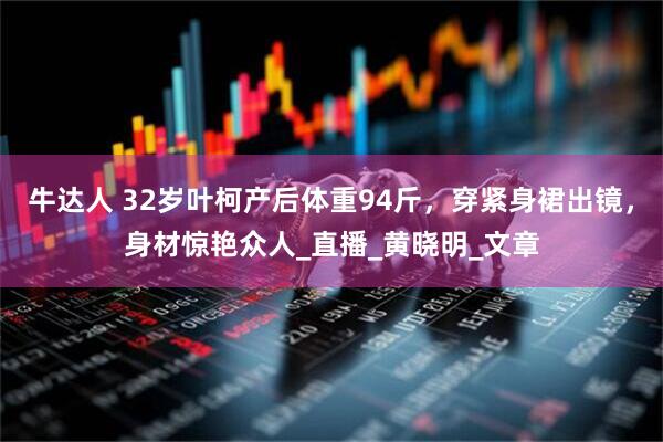 牛达人 32岁叶柯产后体重94斤，穿紧身裙出镜，身材惊艳众人_直播_黄晓明_文章