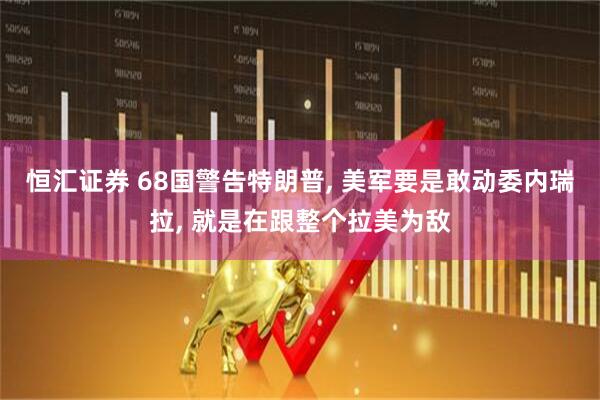 恒汇证券 68国警告特朗普, 美军要是敢动委内瑞拉, 就是在跟整个拉美为敌