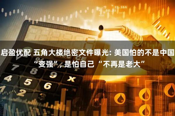 启盈优配 五角大楼绝密文件曝光: 美国怕的不是中国 “变强”, 是怕自己 “不再是老大”