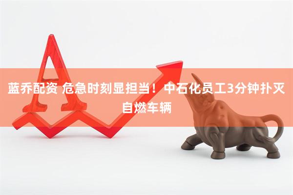 蓝乔配资 危急时刻显担当！中石化员工3分钟扑灭自燃车辆