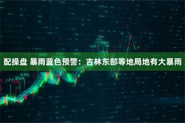 配操盘 暴雨蓝色预警：吉林东部等地局地有大暴雨