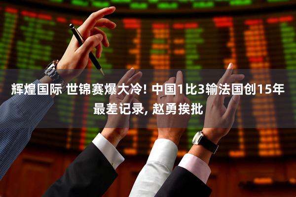 辉煌国际 世锦赛爆大冷! 中国1比3输法国创15年最差记录, 赵勇挨批