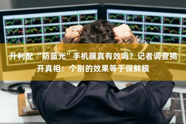 升利配 “防蓝光”手机膜真有效吗？记者调查揭开真相：个别的效果等于保鲜膜