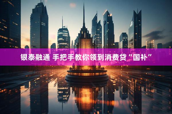 银泰融通 手把手教你领到消费贷“国补”