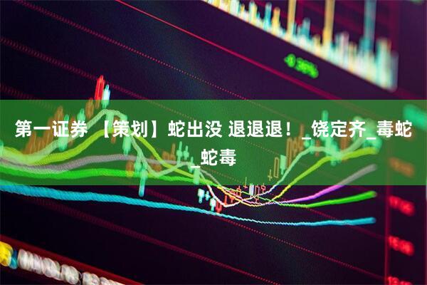 第一证券 【策划】蛇出没 退退退！_饶定齐_毒蛇_蛇毒