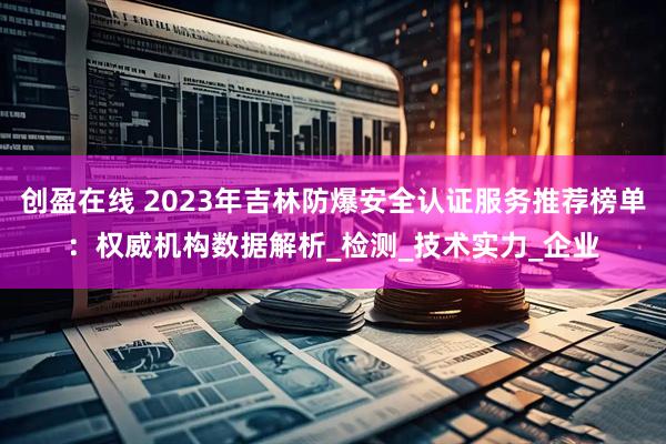 创盈在线 2023年吉林防爆安全认证服务推荐榜单：权威机构数据解析_检测_技术实力_企业