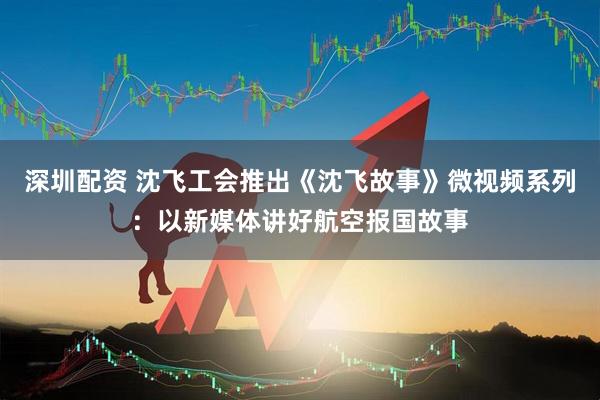 深圳配资 沈飞工会推出《沈飞故事》微视频系列：以新媒体讲好航空报国故事